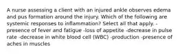 A nurse assessing a client with an injured ankle observes edema and pus formation around the injury. Which of the following are systemic responses to inflammation? Select all that apply. -presence of fever and fatigue -loss of appetite -decrease in pulse rate -decrease in white blood cell (WBC) -production -presence of aches in muscles
