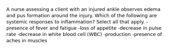 A nurse assessing a client with an injured ankle observes edema and pus formation around the injury. Which of the following are systemic responses to inflammation? Select all that apply. -presence of fever and fatigue -loss of appetite -decrease in pulse rate -decrease in white blood cell (WBC) -production -presence of aches in muscles