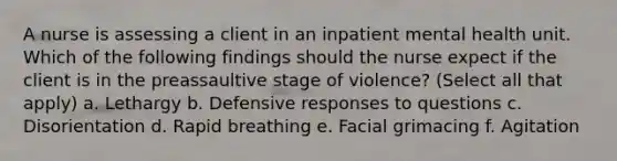 A nurse is assessing a client in an inpatient mental health unit. Which of the following findings should the nurse expect if the client is in the preassaultive stage of violence? (Select all that apply) a. Lethargy b. Defensive responses to questions c. Disorientation d. Rapid breathing e. Facial grimacing f. Agitation