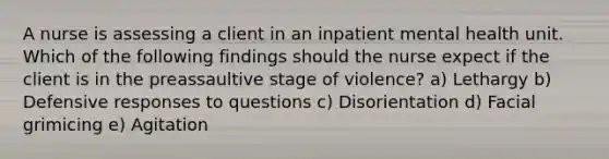 A nurse is assessing a client in an inpatient mental health unit. Which of the following findings should the nurse expect if the client is in the preassaultive stage of violence? a) Lethargy b) Defensive responses to questions c) Disorientation d) Facial grimicing e) Agitation