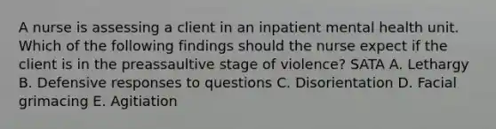 A nurse is assessing a client in an inpatient mental health unit. Which of the following findings should the nurse expect if the client is in the preassaultive stage of violence? SATA A. Lethargy B. Defensive responses to questions C. Disorientation D. Facial grimacing E. Agitiation