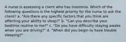 A nurse is assessing a client who has insomnia. Which of the following questions is the highest priority for the nurse to ask the client? a. "Are there any specific factors that you think are affecting your ability to sleep?" b. "Can you describe your bedtime routine to me?" c. "Do you have difficulty staying awake when you are driving?" d. "When did you begin to have trouble sleeping?"