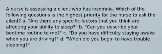 A nurse is assessing a client who has insomnia. Which of the following questions is the highest priority for the nurse to ask the client? a. "Are there any specific factors that you think are affecting your ability to sleep?" b. "Can you describe your bedtime routine to me?" c. "Do you have difficulty staying awake when you are driving?" d. "When did you begin to have trouble sleeping?"