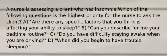 A nurse is assessing a client who has insomnia.Which of the following questions is the highest priority for the nurse to ask the client? A) "Are there any specific factors that you think is affecting your ability to sleep?" B) "Can you describe for me your bedtime routine?" C) "Do you have difficulty staying awake when you are driving?" D) "When did you begin to have trouble sleeping?"