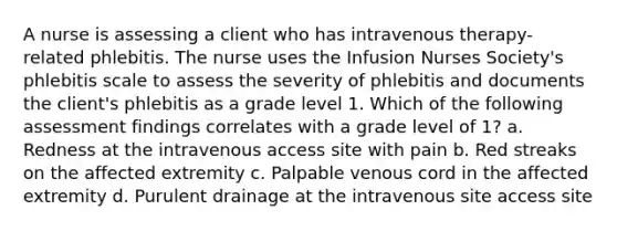 A nurse is assessing a client who has intravenous therapy-related phlebitis. The nurse uses the Infusion Nurses Society's phlebitis scale to assess the severity of phlebitis and documents the client's phlebitis as a grade level 1. Which of the following assessment findings correlates with a grade level of 1? a. Redness at the intravenous access site with pain b. Red streaks on the affected extremity c. Palpable venous cord in the affected extremity d. Purulent drainage at the intravenous site access site