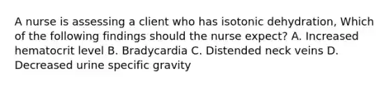 A nurse is assessing a client who has isotonic dehydration, Which of the following findings should the nurse expect? A. Increased hematocrit level B. Bradycardia C. Distended neck veins D. Decreased urine specific gravity