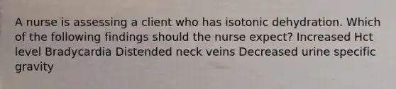 A nurse is assessing a client who has isotonic dehydration. Which of the following findings should the nurse expect? Increased Hct level Bradycardia Distended neck veins Decreased urine specific gravity