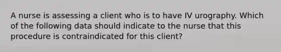 A nurse is assessing a client who is to have IV urography. Which of the following data should indicate to the nurse that this procedure is contraindicated for this client?