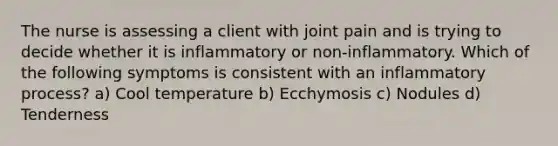 The nurse is assessing a client with joint pain and is trying to decide whether it is inflammatory or non-inflammatory. Which of the following symptoms is consistent with an inflammatory process? a) Cool temperature b) Ecchymosis c) Nodules d) Tenderness