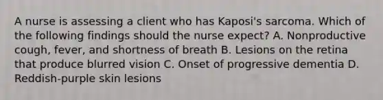 A nurse is assessing a client who has Kaposi's sarcoma. Which of the following findings should the nurse expect? A. Nonproductive cough, fever, and shortness of breath B. Lesions on the retina that produce blurred vision C. Onset of progressive dementia D. Reddish-purple skin lesions