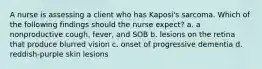 A nurse is assessing a client who has Kaposi's sarcoma. Which of the following findings should the nurse expect? a. a nonproductive cough, fever, and SOB b. lesions on the retina that produce blurred vision c. onset of progressive dementia d. reddish-purple skin lesions