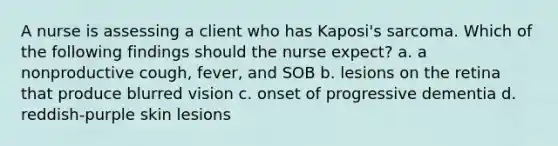 A nurse is assessing a client who has Kaposi's sarcoma. Which of the following findings should the nurse expect? a. a nonproductive cough, fever, and SOB b. lesions on the retina that produce blurred vision c. onset of progressive dementia d. reddish-purple skin lesions