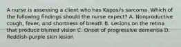 A nurse is assessing a client who has Kaposi's sarcoma. Which of the following findings should the nurse expect? A. Nonproductive cough, fever, and shortness of breath B. Lesions on the retina that produce blurred vision C. Onset of progressive dementia D. Reddish-purple skin lesion