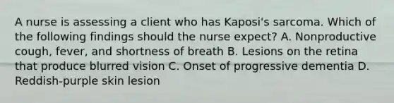 A nurse is assessing a client who has Kaposi's sarcoma. Which of the following findings should the nurse expect? A. Nonproductive cough, fever, and shortness of breath B. Lesions on the retina that produce blurred vision C. Onset of progressive dementia D. Reddish-purple skin lesion