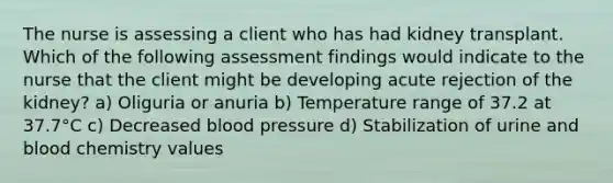 The nurse is assessing a client who has had kidney transplant. Which of the following assessment findings would indicate to the nurse that the client might be developing acute rejection of the kidney? a) Oliguria or anuria b) Temperature range of 37.2 at 37.7°C c) Decreased blood pressure d) Stabilization of urine and blood chemistry values