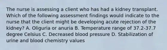 The nurse is assessing a client who has had a kidney transplant. Which of the following assessment findings would indicate to the nurse that the client might be developing acute rejection of the kidney? A. Oliguria or anuria B. Temperature range of 37.2-37.7 degree Celsius C. Decreased blood pressure D. Stabilization of urine and blood chemistry values