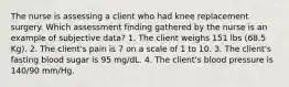 The nurse is assessing a client who had knee replacement surgery. Which assessment finding gathered by the nurse is an example of subjective data? 1. The client weighs 151 lbs (68.5 Kg). 2. The client's pain is 7 on a scale of 1 to 10. 3. The client's fasting blood sugar is 95 mg/dL. 4. The client's blood pressure is 140/90 mm/Hg.