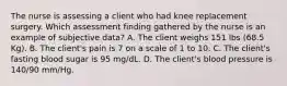 The nurse is assessing a client who had knee replacement surgery. Which assessment finding gathered by the nurse is an example of subjective data? A. The client weighs 151 lbs (68.5 Kg). B. The client's pain is 7 on a scale of 1 to 10. C. The client's fasting blood sugar is 95 mg/dL. D. The client's blood pressure is 140/90 mm/Hg.