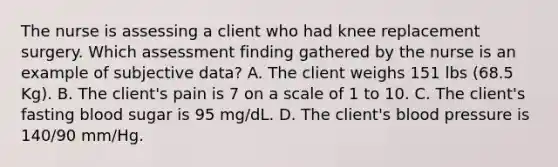 The nurse is assessing a client who had knee replacement surgery. Which assessment finding gathered by the nurse is an example of subjective data? A. The client weighs 151 lbs (68.5 Kg). B. The client's pain is 7 on a scale of 1 to 10. C. The client's fasting blood sugar is 95 mg/dL. D. The client's blood pressure is 140/90 mm/Hg.