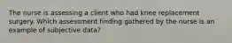 The nurse is assessing a client who had knee replacement surgery. Which assessment finding gathered by the nurse is an example of subjective data?