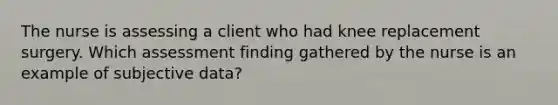 The nurse is assessing a client who had knee replacement surgery. Which assessment finding gathered by the nurse is an example of subjective data?