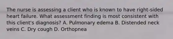 The nurse is assessing a client who is known to have right-sided heart failure. What assessment finding is most consistent with this client's diagnosis? A. Pulmonary edema B. Distended neck veins C. Dry cough D. Orthopnea