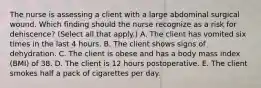 The nurse is assessing a client with a large abdominal surgical wound. Which finding should the nurse recognize as a risk for​ dehiscence? (Select all that​ apply.) A. The client has vomited six times in the last 4 hours. B. The client shows signs of dehydration. C. The client is obese and has a body mass index​ (BMI) of 38. D. The client is 12 hours postoperative. E. The client smokes half a pack of cigarettes per day.