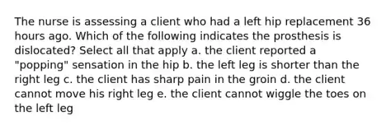 The nurse is assessing a client who had a left hip replacement 36 hours ago. Which of the following indicates the prosthesis is dislocated? Select all that apply a. the client reported a "popping" sensation in the hip b. the left leg is shorter than the right leg c. the client has sharp pain in the groin d. the client cannot move his right leg e. the client cannot wiggle the toes on the left leg