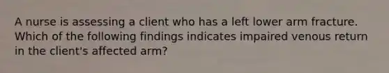 A nurse is assessing a client who has a left lower arm fracture. Which of the following findings indicates impaired venous return in the client's affected arm?