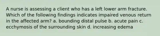 A nurse is assessing a client who has a left lower arm fracture. Which of the following findings indicates impaired venous return in the affected arm? a. bounding distal pulse b. acute pain c. ecchymosis of the surrounding skin d. increasing edema