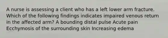 A nurse is assessing a client who has a left lower arm fracture. Which of the following findings indicates impaired venous return in the affected arm? A bounding distal pulse Acute pain Ecchymosis of the surrounding skin Increasing edema