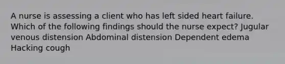 A nurse is assessing a client who has left sided heart failure. Which of the following findings should the nurse expect? Jugular venous distension Abdominal distension Dependent edema Hacking cough