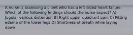 A nurse is assessing a client who has a left sided heart failure. Which of the following findings should the nurse expect? A) Jugular venous distention B) Right upper quadrant pain C) Pitting edema of the lower legs D) Shortness of breath while laying down