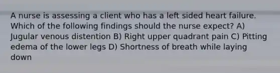 A nurse is assessing a client who has a left sided heart failure. Which of the following findings should the nurse expect? A) Jugular venous distention B) Right upper quadrant pain C) Pitting edema of the lower legs D) Shortness of breath while laying down