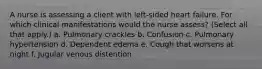 A nurse is assessing a client with left-sided heart failure. For which clinical manifestations would the nurse assess? (Select all that apply.) a. Pulmonary crackles b. Confusion c. Pulmonary hypertension d. Dependent edema e. Cough that worsens at night f. Jugular venous distention