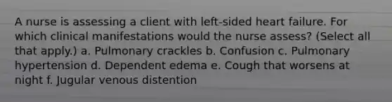 A nurse is assessing a client with left-sided heart failure. For which clinical manifestations would the nurse assess? (Select all that apply.) a. Pulmonary crackles b. Confusion c. Pulmonary hypertension d. Dependent edema e. Cough that worsens at night f. Jugular venous distention