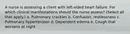 A nurse is assessing a client with left-sided heart failure. For which clinical manifestations should the nurse assess? (Select all that apply.) a. Pulmonary crackles b. Confusion, restlessness c. Pulmonary hypertension d. Dependent edema e. Cough that worsens at night