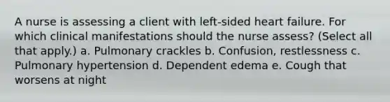 A nurse is assessing a client with left-sided heart failure. For which clinical manifestations should the nurse assess? (Select all that apply.) a. Pulmonary crackles b. Confusion, restlessness c. Pulmonary hypertension d. Dependent edema e. Cough that worsens at night