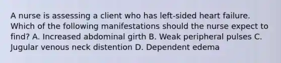 A nurse is assessing a client who has left-sided heart failure. Which of the following manifestations should the nurse expect to find? A. Increased abdominal girth B. Weak peripheral pulses C. Jugular venous neck distention D. Dependent edema