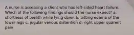 A nurse is assessing a client who has left-sided heart failure. Which of the following findings should the nurse expect? a. shortness of breath while lying down b. pitting edema of the lower legs c. jugular venous distention d. right upper quarent pain