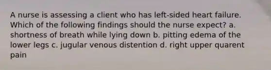 A nurse is assessing a client who has left-sided heart failure. Which of the following findings should the nurse expect? a. shortness of breath while lying down b. pitting edema of the lower legs c. jugular venous distention d. right upper quarent pain