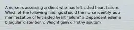 A nurse is assessing a client who has left-sided heart failure. Which of the following findings should the nurse identify as a manifestation of left-sided heart failure? a.Dependent edema b.Jugular distention c.Weight gain d.Frothy sputum