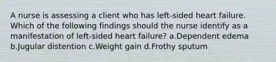 A nurse is assessing a client who has left-sided heart failure. Which of the following findings should the nurse identify as a manifestation of left-sided heart failure? a.Dependent edema b.Jugular distention c.Weight gain d.Frothy sputum