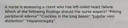 A nurse is assessing a client who has left-sided heart failure. Which of the following findings should the nurse expect? "Pitting peripheral edema" "Crackles in the lung bases" "Jugular vein distention" "Hepatomegaly"