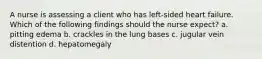 A nurse is assessing a client who has left-sided heart failure. Which of the following findings should the nurse expect? a. pitting edema b. crackles in the lung bases c. jugular vein distention d. hepatomegaly