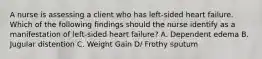 A nurse is assessing a client who has left-sided heart failure. Which of the following findings should the nurse identify as a manifestation of left-sided heart failure? A. Dependent edema B. Jugular distention C. Weight Gain D/ Frothy sputum