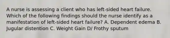 A nurse is assessing a client who has left-sided heart failure. Which of the following findings should the nurse identify as a manifestation of left-sided heart failure? A. Dependent edema B. Jugular distention C. Weight Gain D/ Frothy sputum