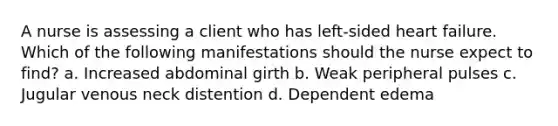 A nurse is assessing a client who has left-sided heart failure. Which of the following manifestations should the nurse expect to find? a. Increased abdominal girth b. Weak peripheral pulses c. Jugular venous neck distention d. Dependent edema