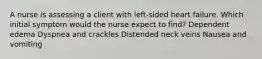 A nurse is assessing a client with left-sided heart failure. Which initial symptom would the nurse expect to find? Dependent edema Dyspnea and crackles Distended neck veins Nausea and vomiting