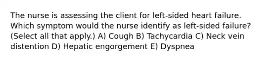 The nurse is assessing the client for left-sided heart failure. Which symptom would the nurse identify as left-sided failure? (Select all that apply.) A) Cough B) Tachycardia C) Neck vein distention D) Hepatic engorgement E) Dyspnea